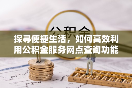 泸溪探寻便捷生活，如何高效利用公积金服务网点查询功能