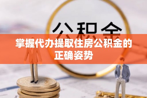 泸溪掌握代办提取住房公积金的正确姿势