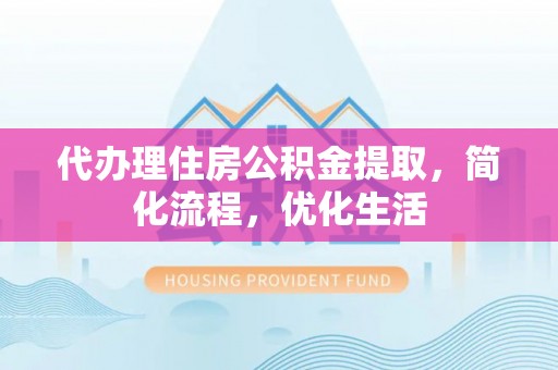 泸溪代办理住房公积金提取，简化流程，优化生活