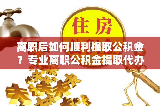 泸溪离职后如何顺利提取公积金？专业离职公积金提取代办服务指南