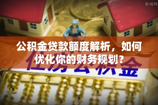 泸溪公积金贷款额度解析，如何优化你的财务规划？