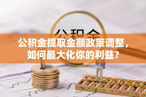 泸溪公积金提取金额政策调整，如何最大化你的利益？
