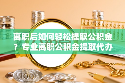泸溪离职后如何轻松提取公积金？专业离职公积金提取代办服务指南